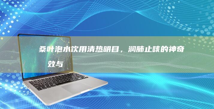 桑叶泡水饮用：清热明目，润肺止咳的神奇功效与作用